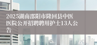 2025湖南邵阳市隆回县中医医院公开招聘聘用护士13人公告