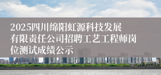 2025四川绵阳虹源科技发展有限责任公司招聘工艺工程师岗位测试成绩公示