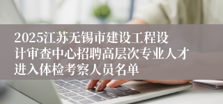 2025江苏无锡市建设工程设计审查中心招聘高层次专业人才进入体检考察人员名单