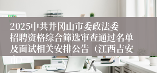 2025中共井冈山市委政法委招聘资格综合筛选审查通过名单及面试相关安排公告（江西吉安市）