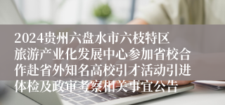 2024贵州六盘水市六枝特区旅游产业化发展中心参加省校合作赴省外知名高校引才活动引进体检及政审考察相关事宜公告