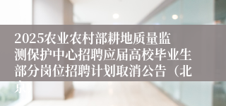 2025农业农村部耕地质量监测保护中心招聘应届高校毕业生部分岗位招聘计划取消公告（北京）