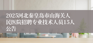 2025河北秦皇岛市山海关人民医院招聘专业技术人员15人公告