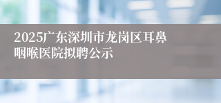 2025广东深圳市龙岗区耳鼻咽喉医院拟聘公示