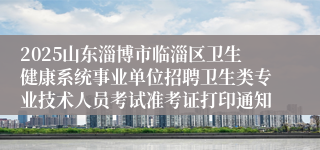 2025山东淄博市临淄区卫生健康系统事业单位招聘卫生类专业技术人员考试准考证打印通知