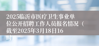 2025临沂市医疗卫生事业单位公开招聘工作人员报名情况（截至2025年3月18日16时）