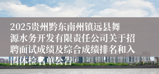 2025贵州黔东南州镇远县舞源水务开发有限责任公司关于招聘面试成绩及综合成绩排名和入围体检名单公告