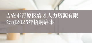 吉安市青原区睿才人力资源有限公司2025年招聘启事