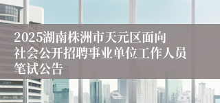 2025湖南株洲市天元区面向社会公开招聘事业单位工作人员笔试公告