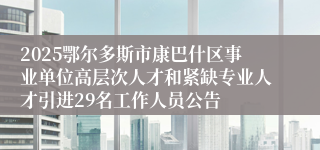 2025鄂尔多斯市康巴什区事业单位高层次人才和紧缺专业人才引进29名工作人员公告