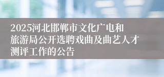 2025河北邯郸市文化广电和旅游局公开选聘戏曲及曲艺人才测评工作的公告