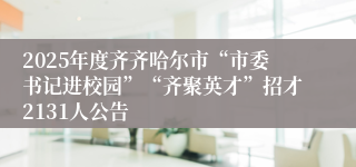 2025年度齐齐哈尔市“市委书记进校园”“齐聚英才”招才2131人公告
