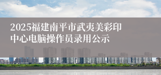 2025福建南平市武夷美彩印中心电脑操作员录用公示