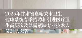 2025年甘肃省嘉峪关市卫生健康系统春季招聘和引进医疗卫生高层次及急需紧缺专业技术人员21人公告