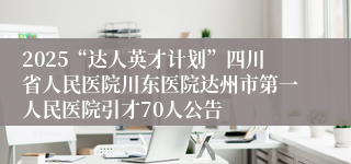 2025“达人英才计划”四川省人民医院川东医院达州市第一人民医院引才70人公告