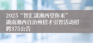 2025“智汇潇湘西望你来”湖南湘西自治州招才引智活动招聘375公告