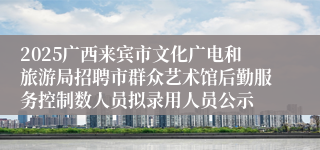 2025广西来宾市文化广电和旅游局招聘市群众艺术馆后勤服务控制数人员拟录用人员公示