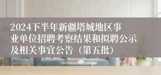 2024下半年新疆塔城地区事业单位招聘考察结果和拟聘公示及相关事宜公告（第五批）