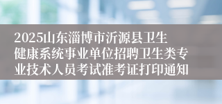 2025山东淄博市沂源县卫生健康系统事业单位招聘卫生类专业技术人员考试准考证打印通知