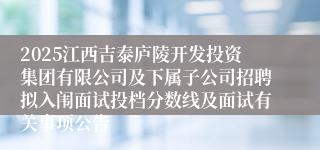 2025江西吉泰庐陵开发投资集团有限公司及下属子公司招聘拟入闱面试投档分数线及面试有关事项公告