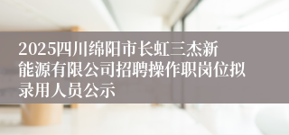 2025四川绵阳市长虹三杰新能源有限公司招聘操作职岗位拟录用人员公示