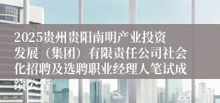 2025贵州贵阳南明产业投资发展（集团）有限责任公司社会化招聘及选聘职业经理人笔试成绩公告