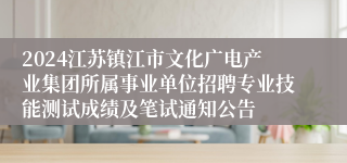 2024江苏镇江市文化广电产业集团所属事业单位招聘专业技能测试成绩及笔试通知公告