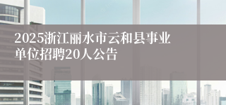 2025浙江丽水市云和县事业单位招聘20人公告