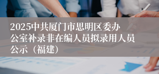 2025中共厦门市思明区委办公室补录非在编人员拟录用人员公示（福建）