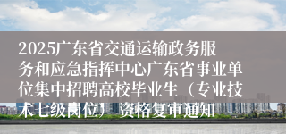 2025广东省交通运输政务服务和应急指挥中心广东省事业单位集中招聘高校毕业生（专业技术七级岗位） 资格复审通知