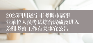 2025四川遂宁市考调市属事业单位人员考试综合成绩及进入差额考察工作有关事宜公告