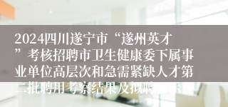 2024四川遂宁市“遂州英才”考核招聘市卫生健康委下属事业单位高层次和急需紧缺人才第二批聘用考察结果及拟聘公示