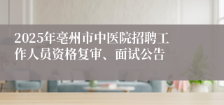 2025年亳州市中医院招聘工作人员资格复审、面试公告
