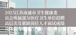 2025江苏南通市卫生健康委员会所属部分医疗卫生单位招聘高层次及紧缺岗位人才面试成绩及体检考察通告（第一批）