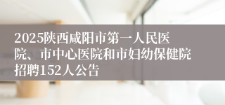 2025陕西咸阳市第一人民医院、市中心医院和市妇幼保健院招聘152人公告