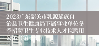 2023广东韶关市乳源瑶族自治县卫生健康局下属事业单位冬季招聘卫生专业技术人才拟聘用公示（第三批）