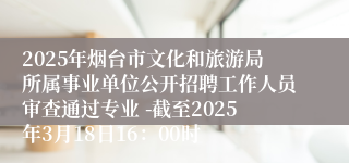 2025年烟台市文化和旅游局所属事业单位公开招聘工作人员审查通过专业 -截至2025年3月18日16：00时