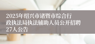 2025年绍兴市诸暨市综合行政执法局执法辅助人员公开招聘27人公告