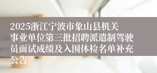 2025浙江宁波市象山县机关事业单位第三批招聘派遣制驾驶员面试成绩及入围体检名单补充公告