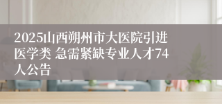 2025山西朔州市大医院引进医学类 急需紧缺专业人才74人公告