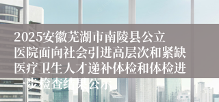 2025安徽芜湖市南陵县公立医院面向社会引进高层次和紧缺医疗卫生人才递补体检和体检进一步检查结果公示