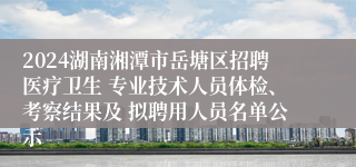 2024湖南湘潭市岳塘区招聘医疗卫生 专业技术人员体检、考察结果及 拟聘用人员名单公示