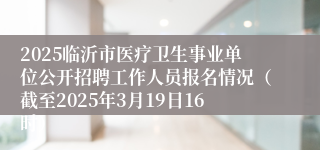 2025临沂市医疗卫生事业单位公开招聘工作人员报名情况（截至2025年3月19日16时）