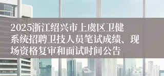 2025浙江绍兴市上虞区卫健系统招聘卫技人员笔试成绩、现场资格复审和面试时间公告