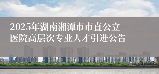 2025年湖南湘潭市市直公立医院高层次专业人才引进公告