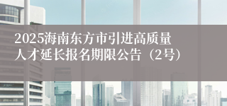 2025海南东方市引进高质量人才延长报名期限公告（2号）