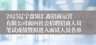 2025辽宁盘锦汇鑫招商运营有限公司面向社会招聘招商人员笔试成绩暨拟进入面试人员名单及岗位招聘计划缩减公告