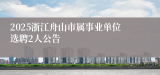 2025浙江舟山市属事业单位选聘2人公告