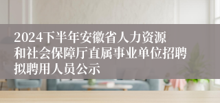 2024下半年安徽省人力资源和社会保障厅直属事业单位招聘拟聘用人员公示