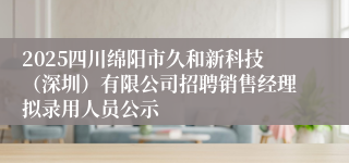 2025四川绵阳市久和新科技（深圳）有限公司招聘销售经理拟录用人员公示
